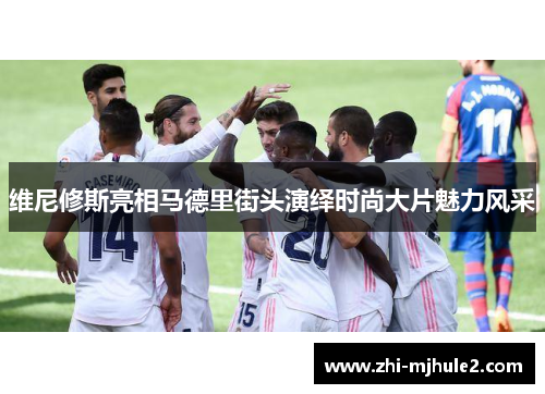 维尼修斯亮相马德里街头演绎时尚大片魅力风采