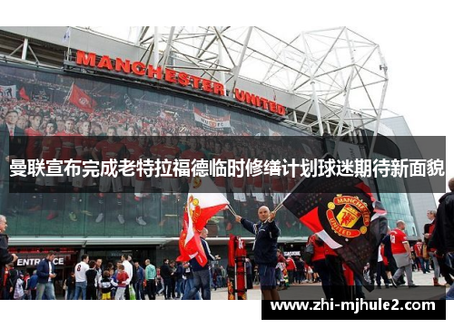 曼联宣布完成老特拉福德临时修缮计划球迷期待新面貌