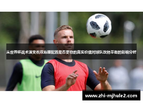 从世界杯战术演变看双后腰配置是否更稳的真实价值对球队攻防平衡的影响分析