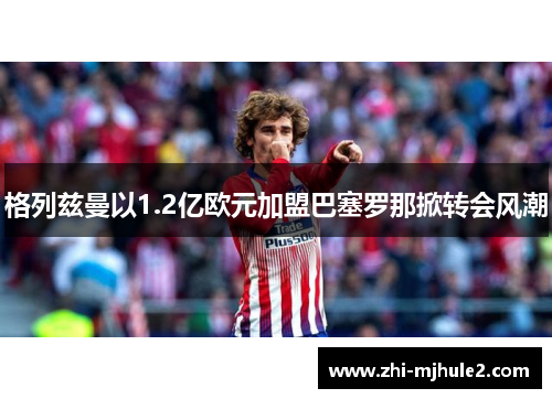 格列兹曼以1.2亿欧元加盟巴塞罗那掀转会风潮 格列兹曼以1.2亿欧元加盟巴塞罗那掀转会风潮